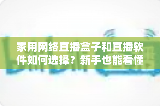 家用网络直播盒子和直播软件如何选择？新手也能看懂的家庭直播设备全攻略