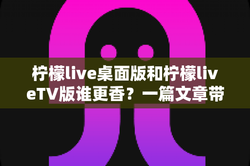 柠檬live桌面版和柠檬liveTV版谁更香？一篇文章带你彻底搞懂两大版本差异与选择指南