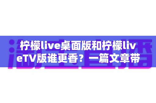 柠檬live桌面版和柠檬liveTV版谁更香？一篇文章带你彻底搞懂两大版本差异与选择指南