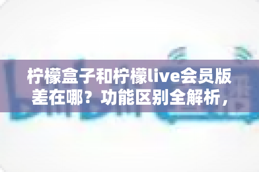 柠檬盒子和柠檬live会员版差在哪?功能区别全解析,看完再选不踩坑 柠檬盒子和柠檬live会员版差在哪?功能区别全解析,看完再选不踩坑