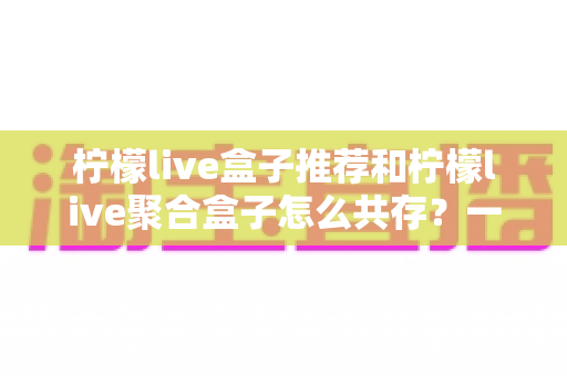 柠檬live盒子推荐和柠檬live聚合盒子怎么共存？一篇文章解决选购与多开难题