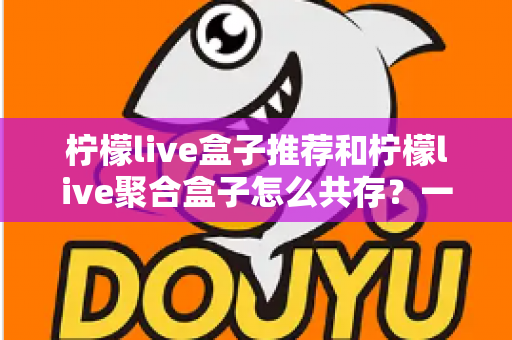 柠檬live盒子推荐和柠檬live聚合盒子怎么共存？一篇文章解决选购与多开难题
