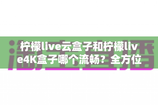 柠檬live云盒子和柠檬live4K盒子哪个流畅?全方位深度对比评测,帮你选出真正的观影利器 柠檬live云盒子和柠檬live4K盒子哪个流畅?全方位深度对比评测,帮你选出真正的观影利器