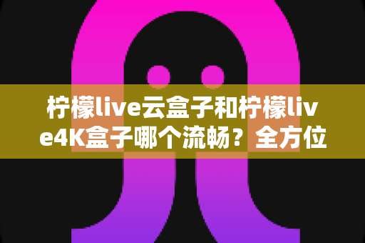 柠檬live云盒子和柠檬live4K盒子哪个流畅?全方位深度对比评测,帮你选出真正的观影利器 柠檬live云盒子和柠檬live4K盒子哪个流畅?全方位深度对比评测,帮你选出真正的观影利器