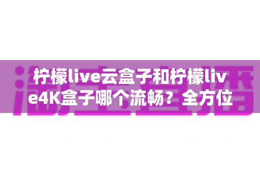 柠檬live云盒子和柠檬live4K盒子哪个流畅?全方位深度对比评测,帮你选出真正的观影利器 柠檬live云盒子和柠檬live4K盒子哪个流畅?全方位深度对比评测,帮你选出真正的观影利器