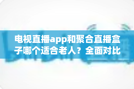 电视直播app和聚合直播盒子哪个适合老人？全面对比分析，帮您为父母选对看电视的最佳方案