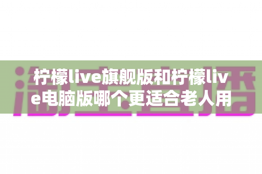 柠檬live旗舰版和柠檬live电脑版哪个更适合老人用?老年人专属选择指南与实用建议 柠檬live旗舰版和柠檬live电脑版哪个更适合老人用?老年人专属选择指南与实用建议
