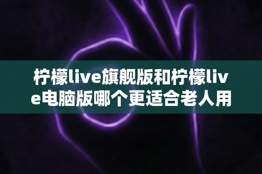 柠檬live旗舰版和柠檬live电脑版哪个更适合老人用?老年人专属选择指南与实用建议 柠檬live旗舰版和柠檬live电脑版哪个更适合老人用?老年人专属选择指南与实用建议