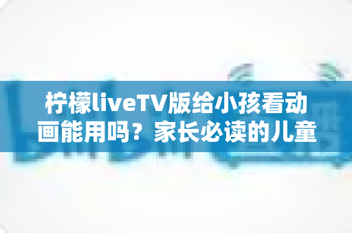柠檬liveTV版给小孩看动画能用吗？家长必读的儿童观影安全指南与实用建议