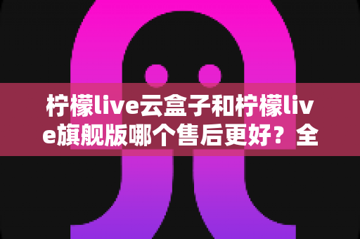柠檬live云盒子和柠檬live旗舰版哪个售后更好？全面深度对比解析，帮你选出更省心的选择