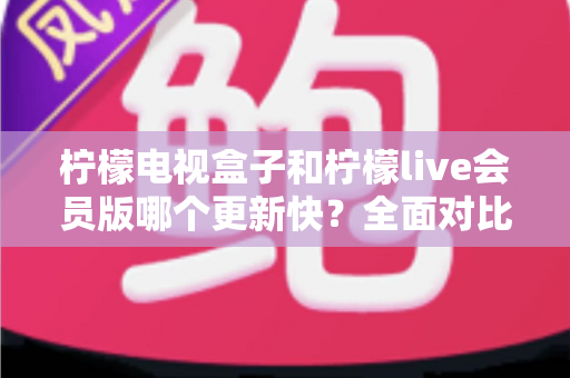 柠檬电视盒子和柠檬live会员版哪个更新快?全面对比解析助你选对追剧工具 柠檬电视盒子和柠檬live会员版哪个更新快?全面对比解析助你选对追剧工具