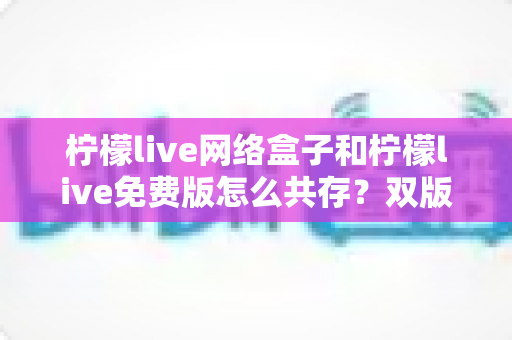 柠檬live网络盒子和柠檬live免费版怎么共存？双版本安装使用全攻略指南