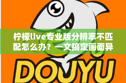 柠檬live专业版分辨率不匹配怎么办?一文搞定画面异常的全部解决方法与实用优化技巧 柠檬live专业版分辨率不匹配怎么办?一文搞定画面异常的全部解决方法与实用优化技巧
