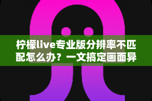 柠檬live专业版分辨率不匹配怎么办?一文搞定画面异常的全部解决方法与实用优化技巧 柠檬live专业版分辨率不匹配怎么办?一文搞定画面异常的全部解决方法与实用优化技巧