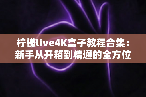 柠檬live4K盒子教程合集:新手从开箱到精通的全方位使用指南 柠檬live4K盒子教程合集:新手从开箱到精通的全方位使用指南