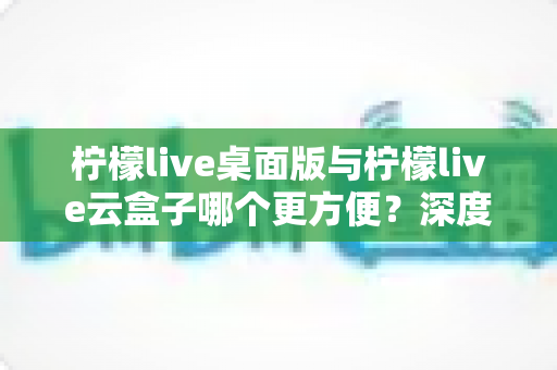 柠檬live桌面版与柠檬live云盒子哪个更方便？深度对比测评助你选出最佳直播方案
