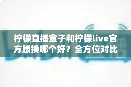 柠檬直播盒子和柠檬live官方版换哪个好?全方位对比分析帮你选出最适合的版本 柠檬直播盒子和柠檬live官方版换哪个好?全方位对比分析帮你选出最适合的版本
