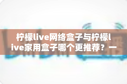 柠檬live网络盒子与柠檬live家用盒子哪个更推荐?一文看懂差异,选对不选贵 柠檬live网络盒子与柠檬live家用盒子哪个更推荐?一文看懂差异,选对不选贵