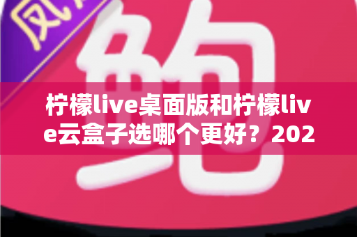 柠檬live桌面版和柠檬live云盒子选哪个更好?2025最新深度对比评测与选购指南 柠檬live桌面版和柠檬live云盒子选哪个更好?2025最新深度对比评测与选购指南