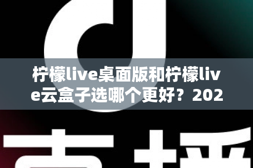 柠檬live桌面版和柠檬live云盒子选哪个更好?2025最新深度对比评测与选购指南 柠檬live桌面版和柠檬live云盒子选哪个更好?2025最新深度对比评测与选购指南