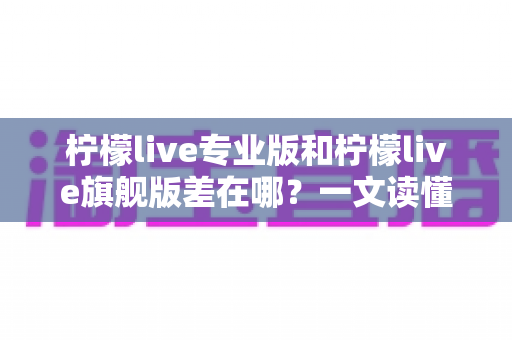 柠檬live专业版和柠檬live旗舰版差在哪?一文读懂两大版本核心区别与选购建议 柠檬live专业版和柠檬live旗舰版差在哪?一文读懂两大版本核心区别与选购建议