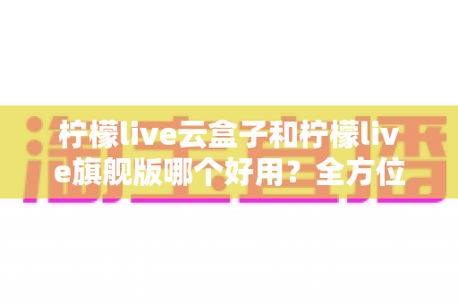 柠檬live云盒子和柠檬live旗舰版哪个好用？全方位对比评测帮你选出最适合的版本