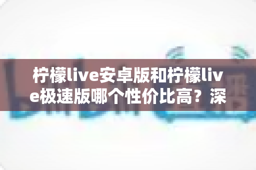 柠檬live安卓版和柠檬live极速版哪个性价比高？深度对比分析助你选对版本