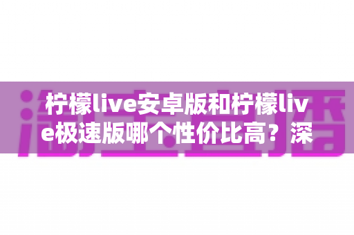 柠檬live安卓版和柠檬live极速版哪个性价比高？深度对比分析助你选对版本