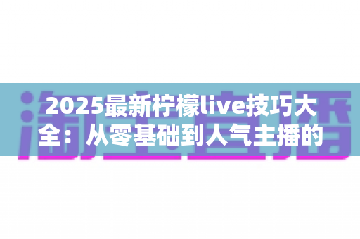 2025最新柠檬live技巧大全:从零基础到人气主播的实战进阶指南 2025最新柠檬live技巧大全:从零基础到人气主播的实战进阶指南
