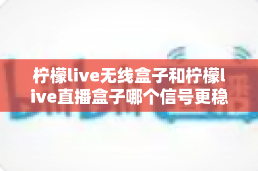 柠檬live无线盒子和柠檬live直播盒子哪个信号更稳定？深度对比解析与选购全攻略