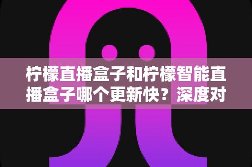 柠檬直播盒子和柠檬智能直播盒子哪个更新快?深度对比解析与选购全指南 柠檬直播盒子和柠檬智能直播盒子哪个更新快?深度对比解析与选购全指南
