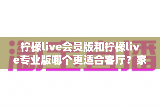 柠檬live会员版和柠檬live专业版哪个更适合客厅?家庭观影选版全攻略 柠檬live会员版和柠檬live专业版哪个更适合客厅?家庭观影选版全攻略
