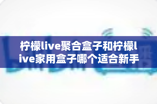 柠檬live聚合盒子和柠檬live家用盒子哪个适合新手？新手选购全攻略与深度对比解析
