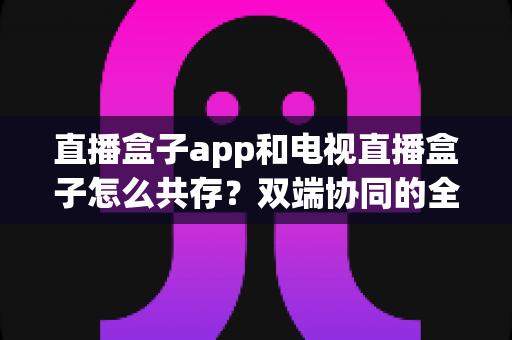 直播盒子app和电视直播盒子怎么共存?双端协同的全场景观看实用指南 直播盒子app和电视直播盒子怎么共存?双端协同的全场景观看实用指南