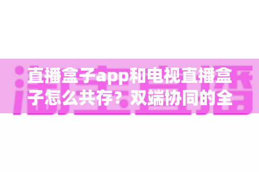 直播盒子app和电视直播盒子怎么共存？双端协同的全场景观看实用指南