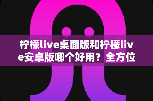 柠檬live桌面版和柠檬live安卓版哪个好用？全方位对比评测帮你选出最适合的版本