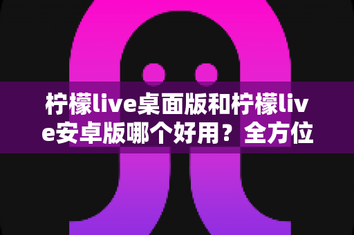 柠檬live桌面版和柠檬live安卓版哪个好用？全方位对比评测帮你选出最适合的版本
