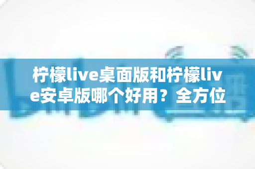 柠檬live桌面版和柠檬live安卓版哪个好用？全方位对比评测帮你选出最适合的版本