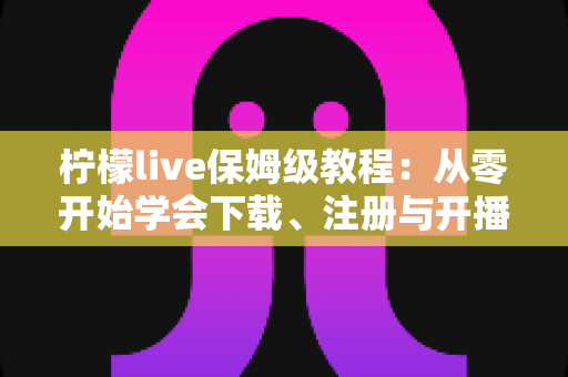 柠檬live保姆级教程：从零开始学会下载、注册与开播的完整指南