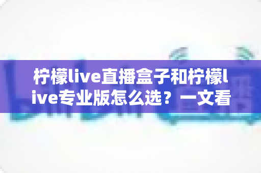 柠檬live直播盒子和柠檬live专业版怎么选？一文看懂两大版本的核心差异与选购指南