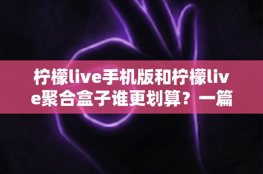 柠檬live手机版和柠檬live聚合盒子谁更划算？一篇讲透成本、体验与选购思路的性价比指南