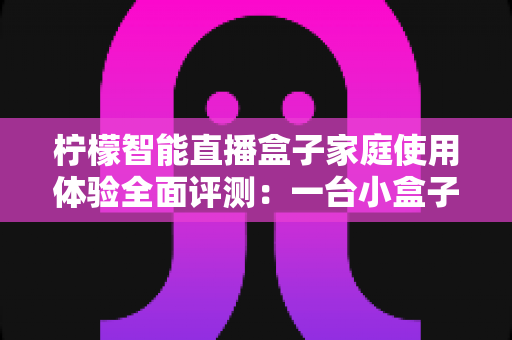 柠檬智能直播盒子家庭使用体验全面评测：一台小盒子，如何点亮全家人的客厅娱乐时光