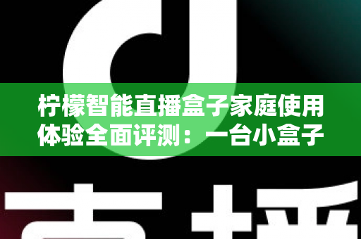 柠檬智能直播盒子家庭使用体验全面评测：一台小盒子，如何点亮全家人的客厅娱乐时光