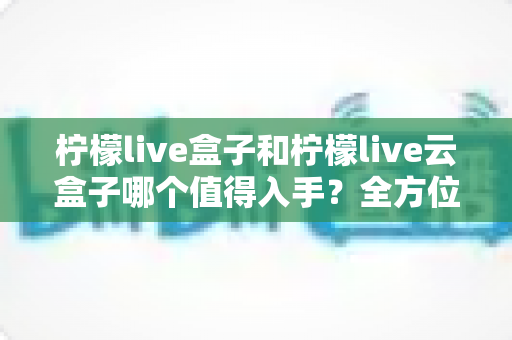 柠檬live盒子和柠檬live云盒子哪个值得入手？全方位深度对比与避坑选购指南