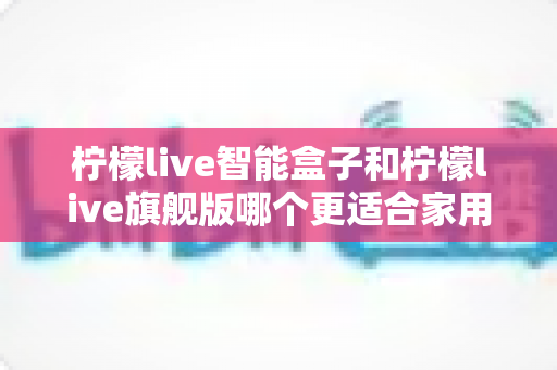 柠檬live智能盒子和柠檬live旗舰版哪个更适合家用?2025最新深度对比与选购指南 柠檬live智能盒子和柠檬live旗舰版哪个更适合家用?2025最新深度对比与选购指南