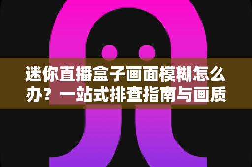 迷你直播盒子画面模糊怎么办？一站式排查指南与画质优化全攻略
