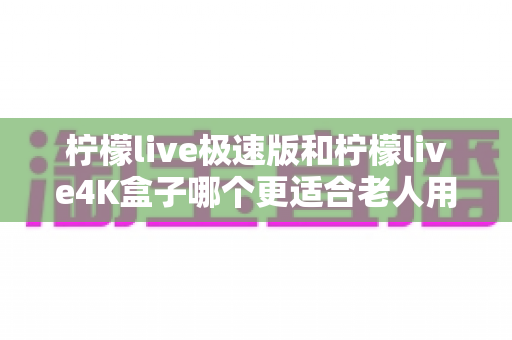 柠檬live极速版和柠檬live4K盒子哪个更适合老人用？超详细选购指南帮你一次看懂