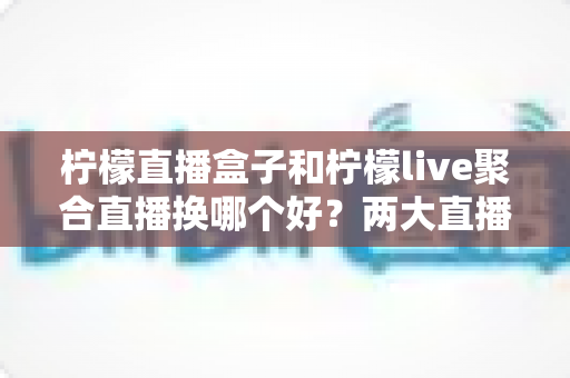 柠檬直播盒子和柠檬live聚合直播换哪个好？两大直播软件深度对比测评与选择指南