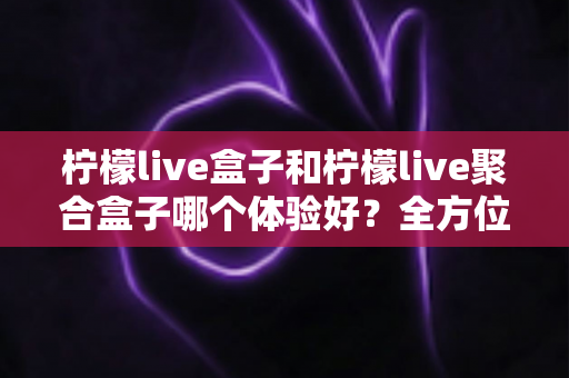 柠檬live盒子和柠檬live聚合盒子哪个体验好？全方位深度对比帮你选出最适合的观看方案