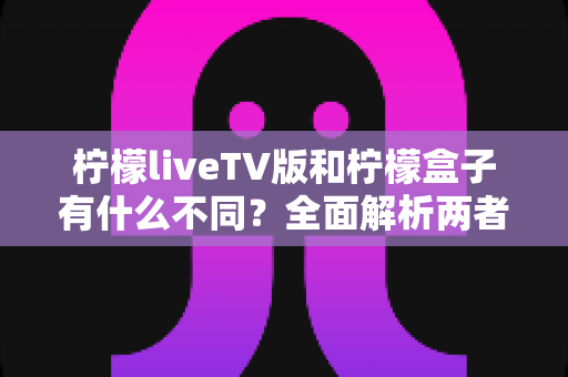 柠檬liveTV版和柠檬盒子有什么不同?全面解析两者区别、功能特点与选择建议 柠檬liveTV版和柠檬盒子有什么不同?全面解析两者区别、功能特点与选择建议